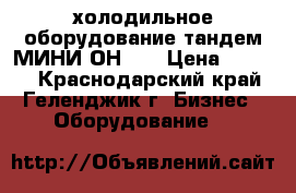 холодильное оборудование тандем МИНИ ОН-06 › Цена ­ 3 000 - Краснодарский край, Геленджик г. Бизнес » Оборудование   